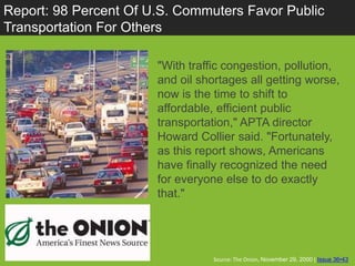 Report: 98 Percent Of U.S. Commuters Favor Public
Transportation For Others

                       "With traffic congestion, pollution,
                       and oil shortages all getting worse,
                       now is the time to shift to
                       affordable, efficient public
                       transportation," APTA director
                       Howard Collier said. "Fortunately,
                       as this report shows, Americans
                       have finally recognized the need
                       for everyone else to do exactly
                       that."




                                  Source: The Onion, November 29, 2000 | Issue 36•43
 