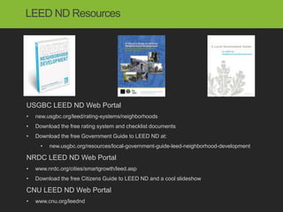 LEED ND Resources




USGBC LEED ND Web Portal
•   new.usgbc.org/leed/rating-systems/neighborhoods
•   Download the free rating system and checklist documents
•   Download the free Government Guide to LEED ND at:
      •   new.usgbc.org/resources/local-government-guide-leed-neighborhood-development

NRDC LEED ND Web Portal
•   www.nrdc.org/cities/smartgrowth/leed.asp
•   Download the free Citizens Guide to LEED ND and a cool slideshow

CNU LEED ND Web Portal
•   www.cnu.org/leednd
 