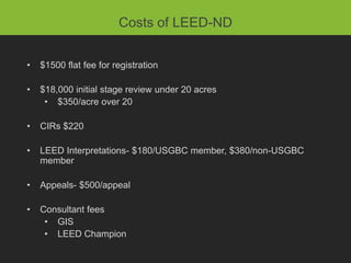 Costs of LEED-ND


•   $1500 flat fee for registration

•   $18,000 initial stage review under 20 acres
     • $350/acre over 20

•   CIRs $220

•   LEED Interpretations- $180/USGBC member, $380/non-USGBC
    member

•   Appeals- $500/appeal

•   Consultant fees
     • GIS
     • LEED Champion
 