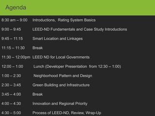 Agenda
8:30 am – 9:00   Introductions, Rating System Basics

9:00 – 9:45      LEED-ND Fundamentals and Case Study Introductions

9:45 – 11:15     Smart Location and Linkages

11:15 – 11:30    Break

11:30 – 12:00pm LEED ND for Local Governments

12:00 – 1:00     Lunch (Developer Presentation from 12:30 – 1:00)

1:00 – 2:30      Neighborhood Pattern and Design

2:30 – 3:45      Green Building and Infrastructure

3:45 – 4:00      Break

4:00 – 4:30      Innovation and Regional Priority

4:30 – 5:00      Process of LEED-ND, Review, Wrap-Up
 