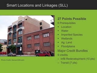 Smart Locations and Linkages (SLL)


                                   27 Points Possible
                                   6 Prerequisites
                                    Location
                                    Water
                                    Imperiled Species
                                    Wetlands
                                    Ag. Land
                                    Floodplains
                                   Major Credit Bundles
                                   9 credits
Photo Credit: DenverInfill.com     – Infill Redevelopment (10 pts)
                                   – Transit (7 pts)
 