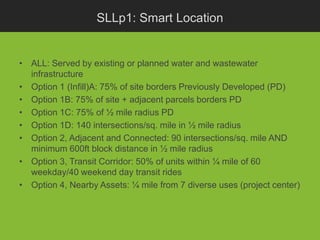 SLLp1: Smart Location


• ALL: Served by existing or planned water and wastewater
  infrastructure
• Option 1 (Infill)A: 75% of site borders Previously Developed (PD)
• Option 1B: 75% of site + adjacent parcels borders PD
• Option 1C: 75% of ½ mile radius PD
• Option 1D: 140 intersections/sq. mile in ½ mile radius
• Option 2, Adjacent and Connected: 90 intersections/sq. mile AND
  minimum 600ft block distance in ½ mile radius
• Option 3, Transit Corridor: 50% of units within ¼ mile of 60
  weekday/40 weekend day transit rides
• Option 4, Nearby Assets: ¼ mile from 7 diverse uses (project center)
 