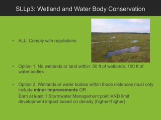 SLLp3: Wetland and Water Body Conservation




• ALL: Comply with regulations




• Option 1: No wetlands or land within 50 ft of wetlands, 100 ft of
  water bodies

• Option 2: Wetlands or water bodies within those distances must only
  include minor improvements OR
  Earn at least 1 Stormwater Management point AND limit
  development impact based on density (higher=higher)
 