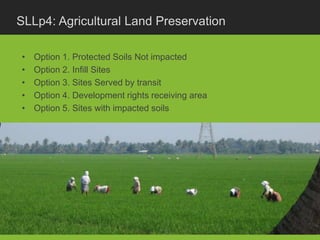 SLLp4: Agricultural Land Preservation

•   Option 1. Protected Soils Not impacted
•   Option 2. Infill Sites
•   Option 3. Sites Served by transit
•   Option 4. Development rights receiving area
•   Option 5. Sites with impacted soils
 