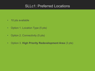 SLLc1: Preferred Locations


• 10 pts available

• Option 1. Location Type (5 pts)

• Option 2. Connectivity (5 pts)

• Option 3. High Priority Redevelopment Area (3 pts)
 