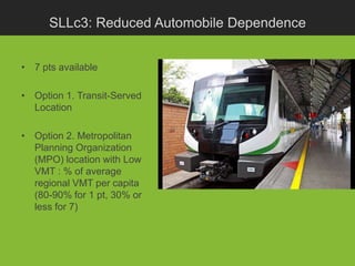 SLLc3: Reduced Automobile Dependence


• 7 pts available

• Option 1. Transit-Served
  Location

• Option 2. Metropolitan
  Planning Organization
  (MPO) location with Low
  VMT : % of average
  regional VMT per capita
  (80-90% for 1 pt, 30% or
  less for 7)
 