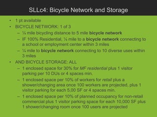 SLLc4: Bicycle Network and Storage
• 1 pt available
• BICYCLE NETWORK: 1 of 3
   – ¼ mile bicycling distance to 5 mile bicycle network
   – IF 100% Residential, ¼ mile to a bicycle network connecting to
      a school or employment center within 3 miles
   – ¼ mile to bicycle network connecting to 10 diverse uses within
      3 miles
• AND BICYCLE STORAGE: ALL
   – 1 enclosed space for 30% for MF residential plus 1 visitor
      parking per 10 DUs or 4 spaces min.
   – 1 enclosed space per 10% of workers for retail plus a
      shower/changing area once 100 workers are projected, plus 1
      visitor parking for each 5,00 SF or 4 spaces min.
   – 1 enclosed space per 10% of planned occupancy for non-retail
      commercial plus 1 visitor parking space for each 10,000 SF plus
      1 shower/changing room once 100 users are projected
 