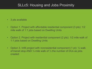 SLLc5: Housing and Jobs Proximity


• 3 pts available

• Option 1. Project with affordable residential component (3 pts): 1/2
  mile walk of 1:1 jobs based on Dwelling Units

• Option 2. Project with residential component (2 pts): 1/2 mile walk of
  1:1 jobs based on Dwelling Units

• Option 3. Infill project with nonresidential component (1 pt): ½ walk
  of transit stop AND ½ mile walk of ½ the number of DUs as jobs
  created
 