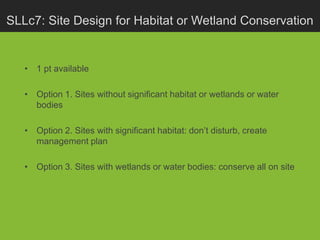 SLLc7: Site Design for Habitat or Wetland Conservation


   • 1 pt available

   • Option 1. Sites without significant habitat or wetlands or water
     bodies

   • Option 2. Sites with significant habitat: don’t disturb, create
     management plan

   • Option 3. Sites with wetlands or water bodies: conserve all on site
 