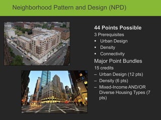 Neighborhood Pattern and Design (NPD)


                          44 Points Possible
                          3 Prerequisites
                           Urban Design
                           Density
                           Connectivity
                          Major Point Bundles
                          15 credits
                          – Urban Design (12 pts)
                          – Density (6 pts)
                          – Mixed-Income AND/OR
                            Diverse Housing Types (7
                            pts)
 