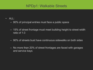 NPDp1: Walkable Streets


• ALL:
   – 90% of principal entries must face a public space

   – 15% of street frontage must meet building height to street width
     ratio of 1:3

   – 90% of streets bust have continuous sidewalks on both sides

   – No more than 20% of street frontages are faced with garages
     and service bays
 