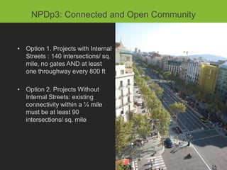 NPDp3: Connected and Development
          NPDp2: Compact Open Community


• Option 1. Projects in Transit Corridors: higher thresholds than Option
 • Option 1. Projects with Internal
  2 for proximate dwelling units
   Streets : 140 intersections/ sq.
   mile, no gates AND at least
• Option 2. All Otherevery 800 minimum residential density of 7
   one throughway Projects: ft
  DUs/acre AND 0.5 FAR nonresidential
 • Option 2. Projects Without
• EXCLUDES parking structures
   Internal Streets: existing
   connectivity within a ¼ mile
   must be at least 90
   intersections/ sq. mile
 