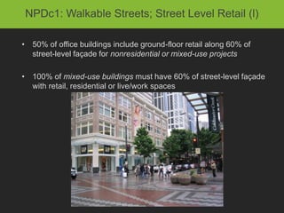 NPDc1: Walkable Streets; Street Level Retail (l)

• 50% of office buildings include ground-floor retail along 60% of
  street-level façade for nonresidential or mixed-use projects

• 100% of mixed-use buildings must have 60% of street-level façade
  with retail, residential or live/work spaces
 
