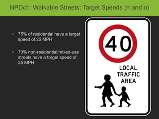 NPDc1: Walkable Streets; Target Speeds (n and o)



• 75% of residential have a target
  speed of 20 MPH

• 70% non-residential/mixed-use
  streets have a target speed of
  25 MPH
 
