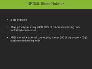 NPDc6: Street Network



• 2 pts available

• Through ways at every 400ft, 90% of cul-du-sacs having non-
  motorized connections

• AND internal + external connectivity is over 300 (1 pt) or over 400 (2
  pts) intersections/ sq. mile
 