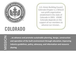 U.S. Green Building Council
                                          Colorado Chapter is a 501(c)3
                                             non-profit organization
                                            established in the state of
                                            Colorado in 2003. USGBC
                                            Colorado depends on the
                                           support of our members to
                                              advance our mission…
MISSION




          …to advance and promote sustainable planning, design, construction
          and operation of the built environment through education, improving
          industry guidelines, policy, advocacy, and information and resource
          sharing
 