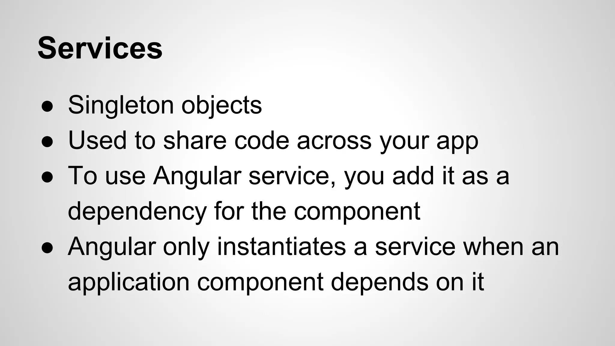 Services ● Singleton objects ● Used to share code across your app ● To use Angular service, you add it as a dependency for the component ● Angular only instantiates a service when an application component depends on it 