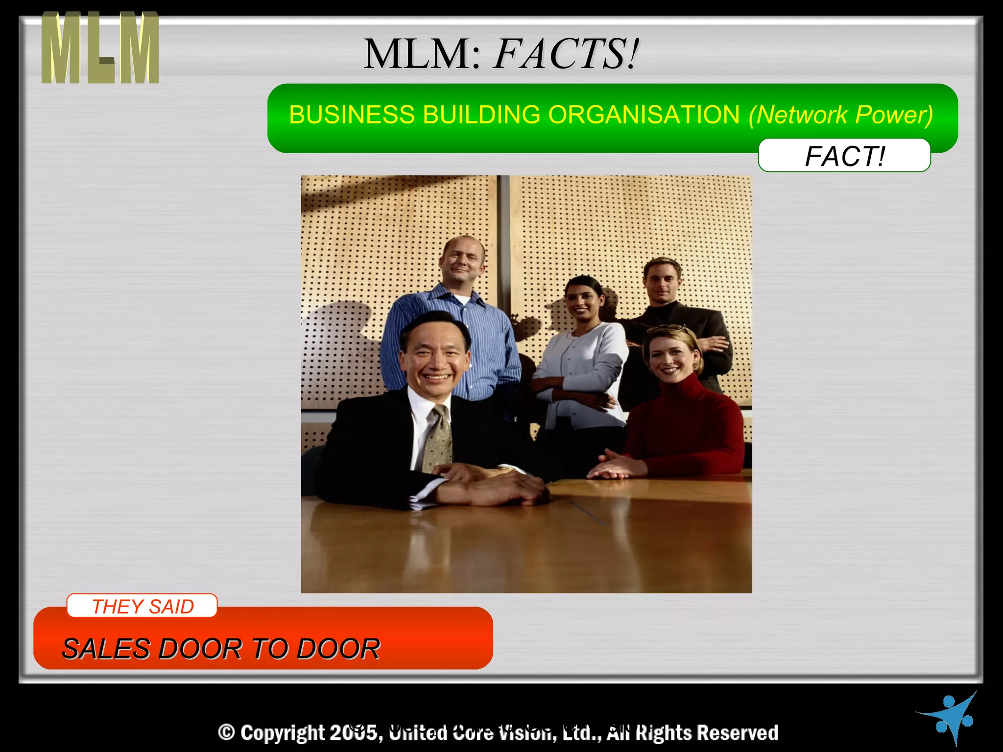 MLM: FACTS!
                 BUSINESS BUILDING ORGANISATION (Network Power)
                                                              FACT!




 THEY SAID

SALES DOOR TO DOOR

     © Copyright Reserved, United Core Vision Ltd., All Rights Reserved
                      © 2005, United Core Vision
 
