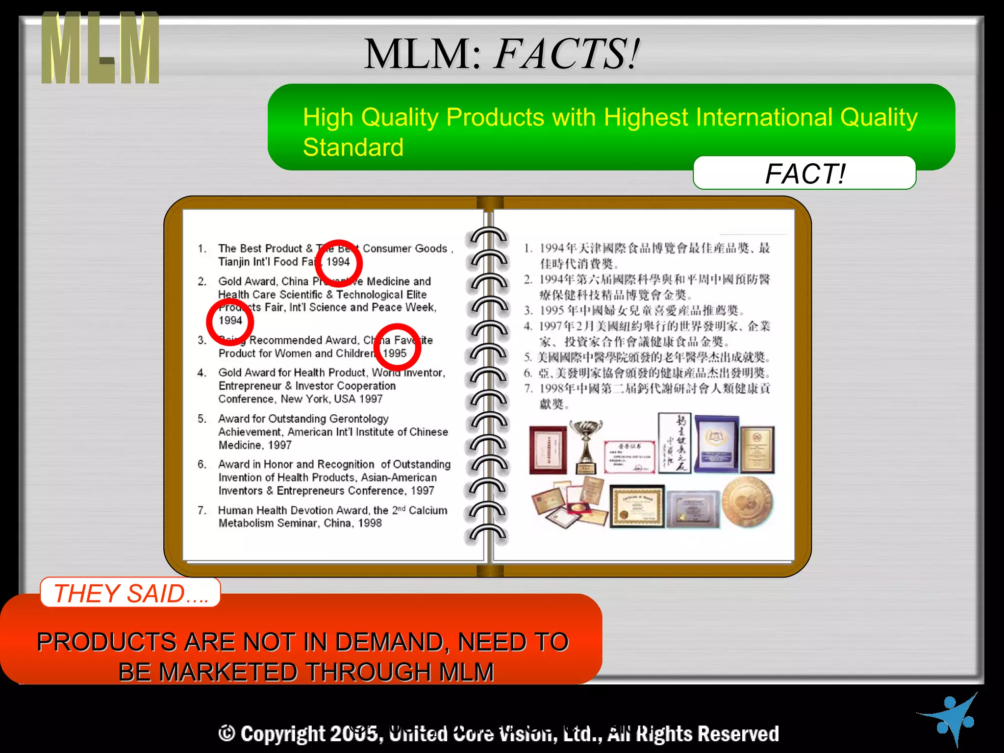 MLM: FACTS!
                     High Quality Products with Highest International Quality
                     Standard
                                                               FACT!




 THEY SAID….
PRODUCTS ARE NOT IN DEMAND, NEED TO
     BE MARKETED THROUGH MLM
     © Copyright Reserved, 2005, United VisionVisionAll Rights Reserved
                        © United Core Core Ltd.,
 