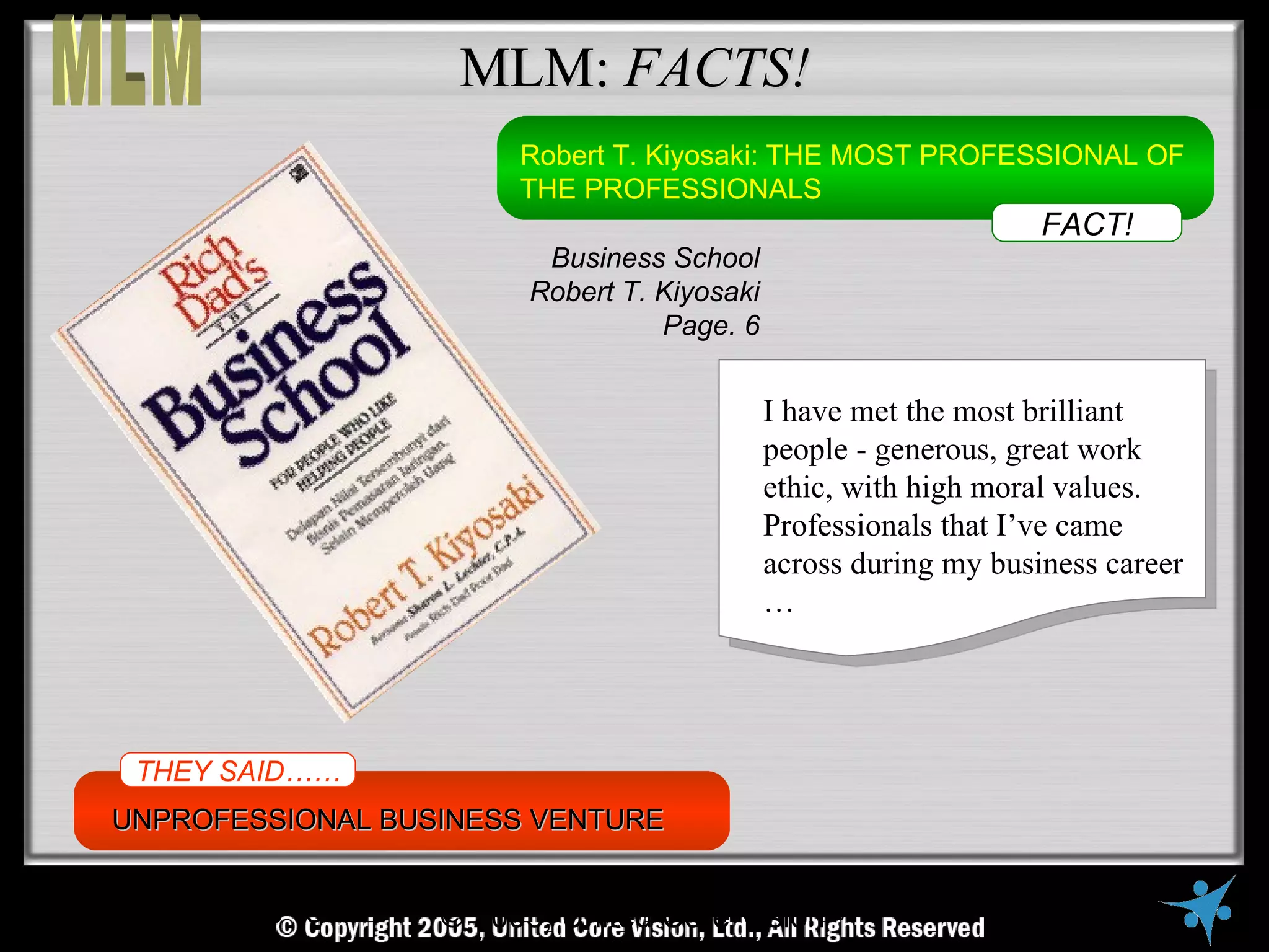 MLM: FACTS!
                          Robert T. Kiyosaki: THE MOST PROFESSIONAL OF
                          THE PROFESSIONALS
                                                                     FACT!
                            Business School
                           Robert T. Kiyosaki
                                     Page. 6


                                                I have met the most brilliant
                                                people - generous, great work
                                                ethic, with high moral values.
                                                Professionals that I’ve came
                                                across during my business career
                                                …




 THEY SAID……
UNPROFESSIONAL BUSINESS VENTURE


   © Copyright Reserved, United Core Vision Ltd., All Rights Reserved
                    © 2005, United Core Vision
 