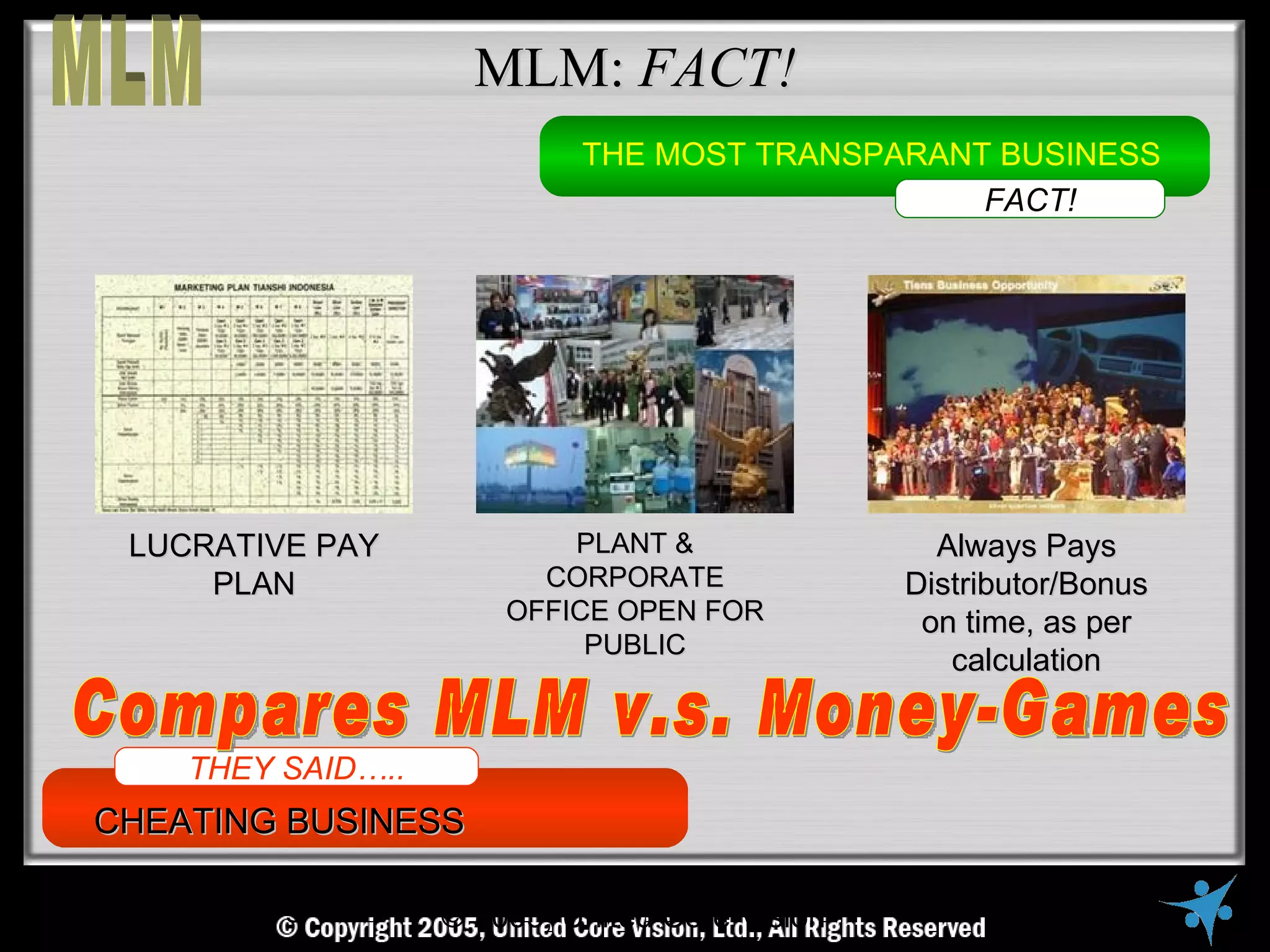 MLM: FACT!
                               THE MOST TRANSPARANT BUSINESS
                                                   FACT!




 LUCRATIVE PAY                PLANT &                  Always Pays
     PLAN                   CORPORATE                Distributor/Bonus
                          OFFICE OPEN FOR             on time, as per
                               PUBLIC
                                                        calculation


    THEY SAID…..
CHEATING BUSINESS

   © Copyright Reserved, United Core Core Vision All Rights Reserved
                     © 2005, United Vision Ltd.,
 