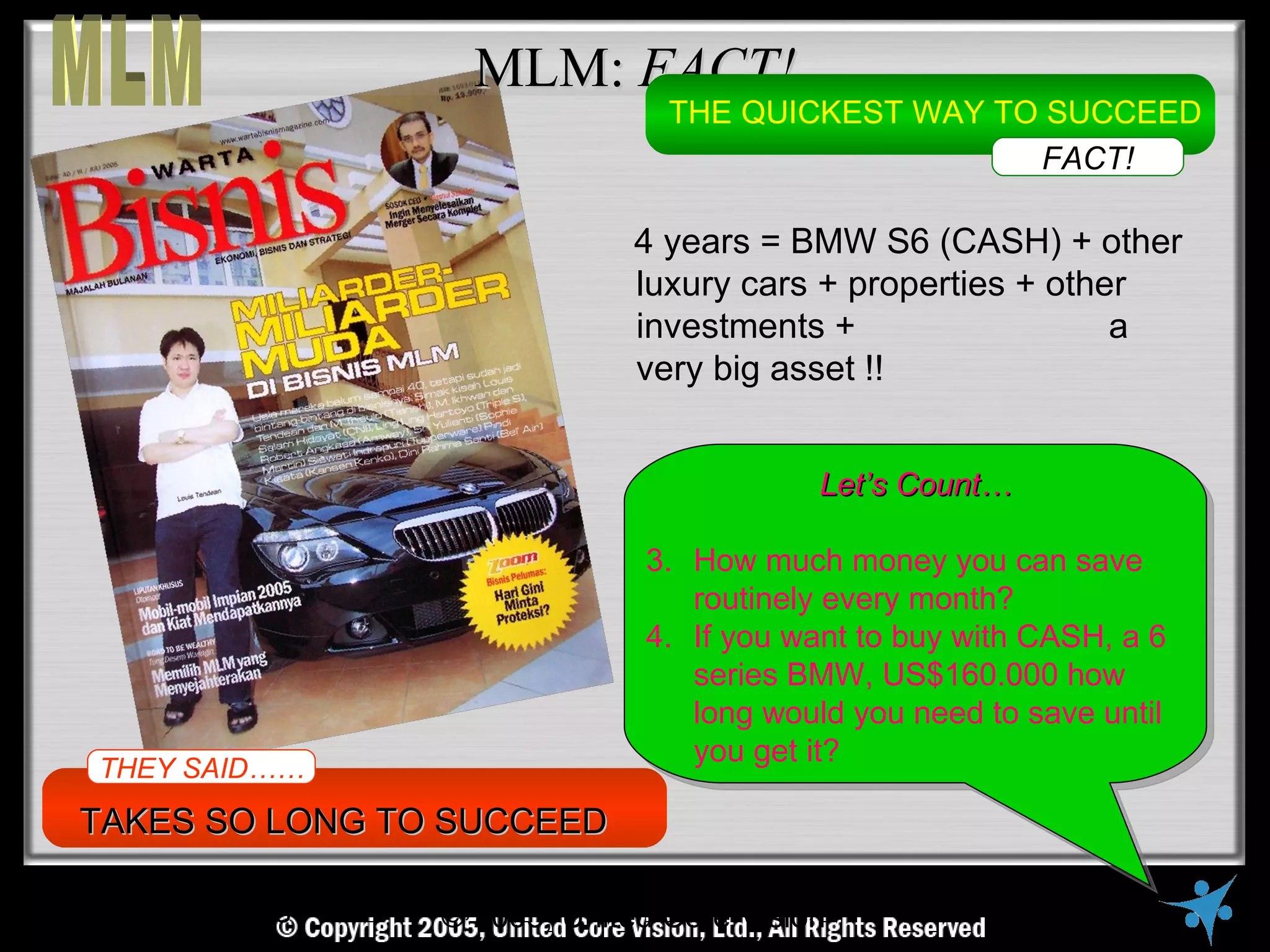 MLM: FACT!
                                      THE QUICKEST WAY TO SUCCEED
                                                         FACT!

                                    4 years = BMW S6 (CASH) + other
                                    luxury cars + properties + other
                                    investments +                  a
                                    very big asset !!


                                                 Let’s Count…

                                     3. How much money you can save
                                        routinely every month?
                                     4. If you want to buy with CASH, a 6
                                        series BMW, US$160.000 how
                                        long would you need to save until
                                        you get it?
THEY SAID……
TAKES SO LONG TO SUCCEED

   © Copyright Reserved, 2005, United VisionVisionAll Rights Reserved
                      © United Core Core Ltd.,
 