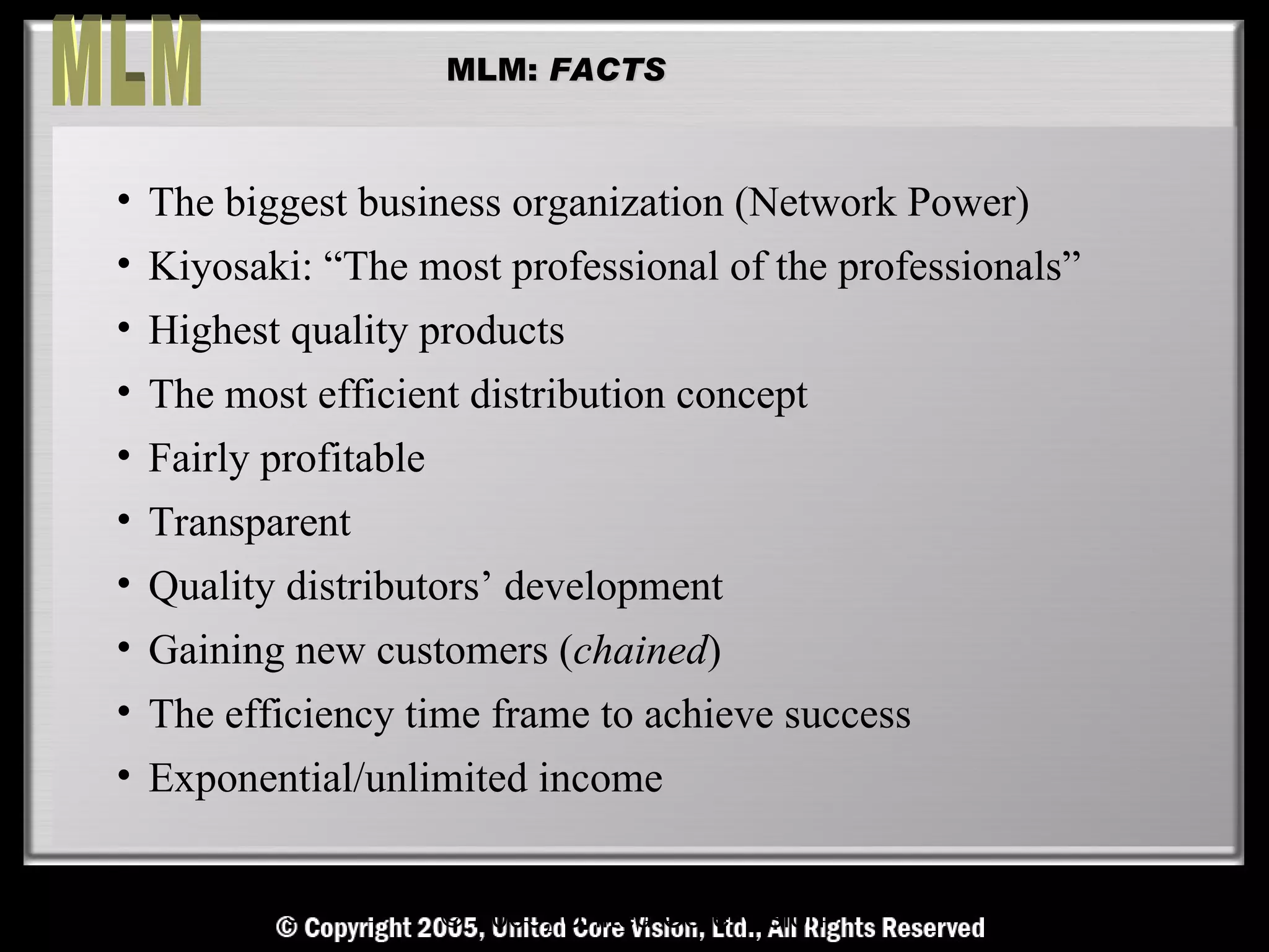 MLM: FACTS



• The biggest business organization (Network Power)
• Kiyosaki: “The most professional of the professionals”
• Highest quality products
• The most efficient distribution concept
• Fairly profitable
• Transparent
• Quality distributors’ development
• Gaining new customers (chained)
• The efficiency time frame to achieve success
• Exponential/unlimited income


  © Copyright Reserved, United Core Core Vision All Rights Reserved
                    © 2005, United Vision Ltd.,
 