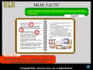 MLM: FACTS!
                     High Quality Products with Highest International Quality
                     Standard
                                                               FACT!




 THEY SAID….
PRODUCTS ARE NOT IN DEMAND, NEED TO
     BE MARKETED THROUGH MLM
     © Copyright Reserved, 2005, United VisionVisionAll Rights Reserved
                        © United Core Core Ltd.,
 