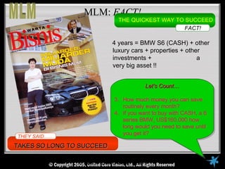 MLM: FACT!
                                      THE QUICKEST WAY TO SUCCEED
                                                         FACT!

                                    4 years = BMW S6 (CASH) + other
                                    luxury cars + properties + other
                                    investments +                  a
                                    very big asset !!


                                                 Let’s Count…

                                     3. How much money you can save
                                        routinely every month?
                                     4. If you want to buy with CASH, a 6
                                        series BMW, US$160.000 how
                                        long would you need to save until
                                        you get it?
THEY SAID……
TAKES SO LONG TO SUCCEED

   © Copyright Reserved, 2005, United VisionVisionAll Rights Reserved
                      © United Core Core Ltd.,
 