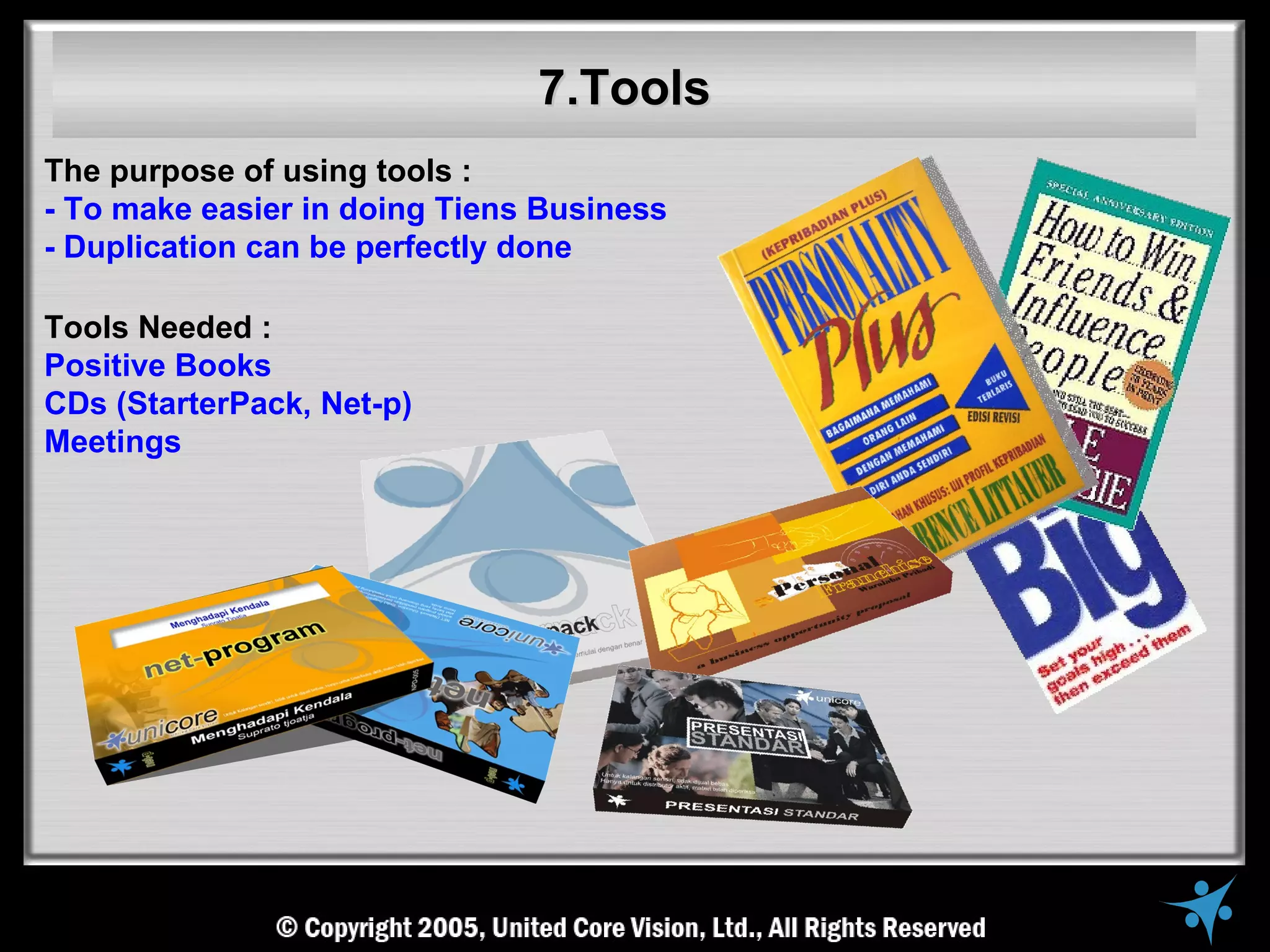7.Tools
The purpose of using tools :
- To make easier in doing Tiens Business
- Duplication can be perfectly done

Tools Needed :
Positive Books
CDs (StarterPack, Net-p)
Meetings
 