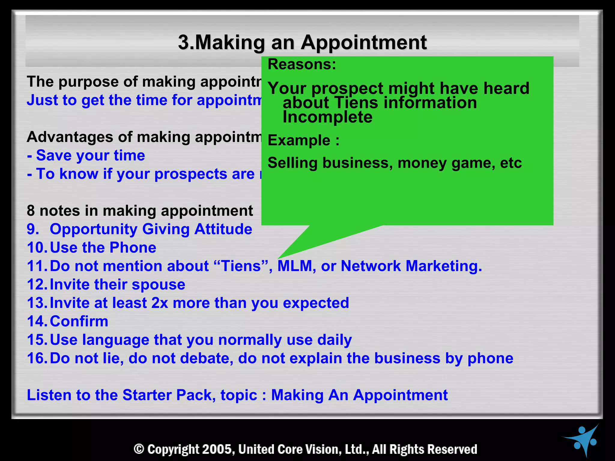 3.Making an Appointment
                                 Reasons:
The purpose of making appointment : prospect might have heard
                                 Your
Just to get the time for appointment, not to explain the business
                                   about Tiens information
                                   Incomplete
Advantages of making appointment Example :
- Save your time                 Selling business, money game, etc
- To know if your prospects are ready to meet you or not

8 notes in making appointment
9. Opportunity Giving Attitude
10. Use the Phone
11. Do not mention about “Tiens”, MLM, or Network Marketing.
12. Invite their spouse
13. Invite at least 2x more than you expected
14. Confirm
15. Use language that you normally use daily
16. Do not lie, do not debate, do not explain the business by phone

Listen to the Starter Pack, topic : Making An Appointment
 