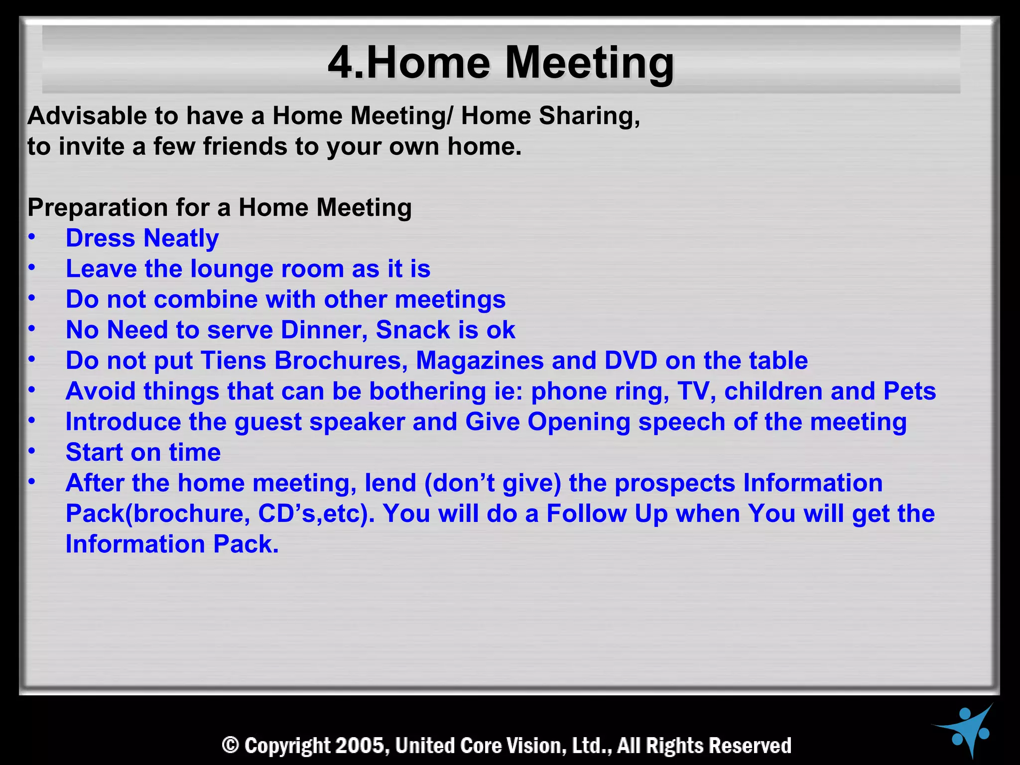 4.Home Meeting
Advisable to have a Home Meeting/ Home Sharing,
to invite a few friends to your own home.

Preparation for a Home Meeting
• Dress Neatly
• Leave the lounge room as it is
• Do not combine with other meetings
• No Need to serve Dinner, Snack is ok
• Do not put Tiens Brochures, Magazines and DVD on the table
• Avoid things that can be bothering ie: phone ring, TV, children and Pets
• Introduce the guest speaker and Give Opening speech of the meeting
• Start on time
• After the home meeting, lend (don’t give) the prospects Information
   Pack(brochure, CD’s,etc). You will do a Follow Up when You will get the
   Information Pack.
 