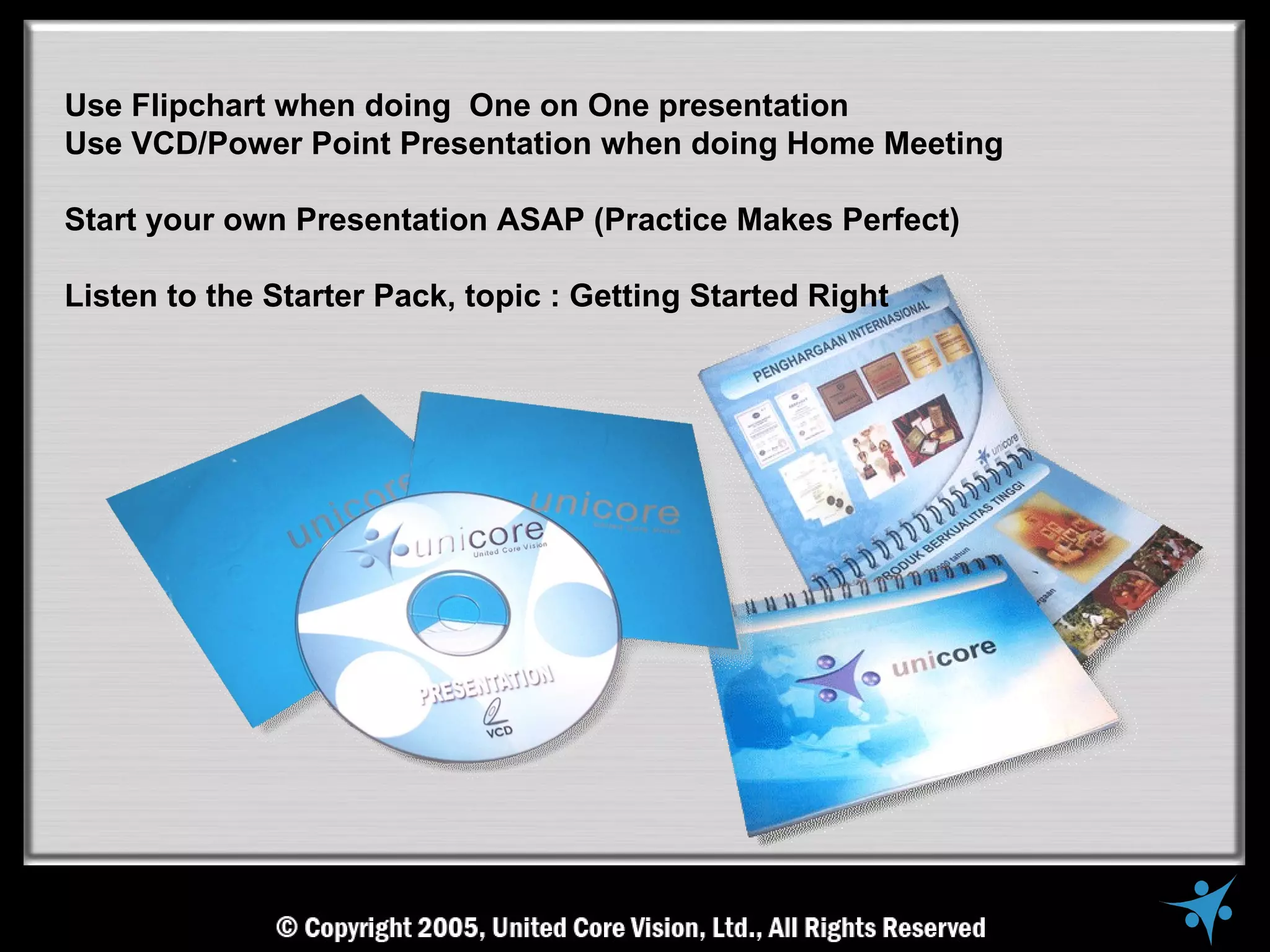 Use Flipchart when doing One on One presentation
Use VCD/Power Point Presentation when doing Home Meeting

Start your own Presentation ASAP (Practice Makes Perfect)

Listen to the Starter Pack, topic : Getting Started Right
 
