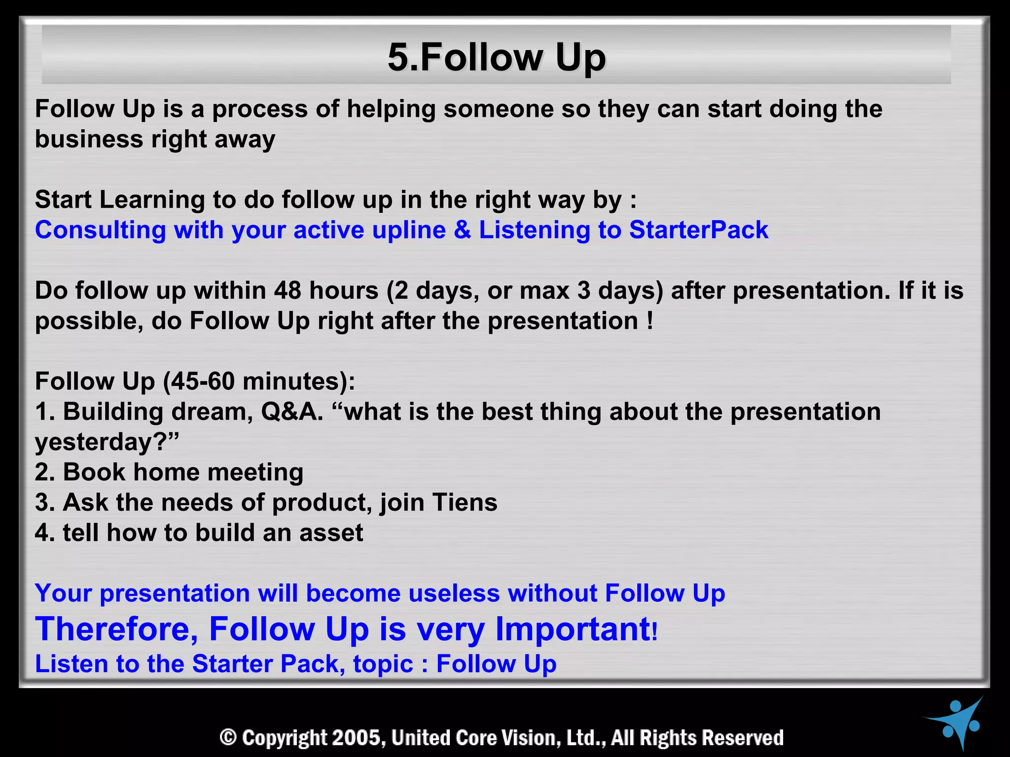 5.Follow Up
Follow Up is a process of helping someone so they can start doing the
business right away

Start Learning to do follow up in the right way by :
Consulting with your active upline & Listening to StarterPack

Do follow up within 48 hours (2 days, or max 3 days) after presentation. If it is
possible, do Follow Up right after the presentation !

Follow Up (45-60 minutes):
1. Building dream, Q&A. “what is the best thing about the presentation
yesterday?”
2. Book home meeting
3. Ask the needs of product, join Tiens
4. tell how to build an asset

Your presentation will become useless without Follow Up
Therefore, Follow Up is very Important!
Listen to the Starter Pack, topic : Follow Up
 