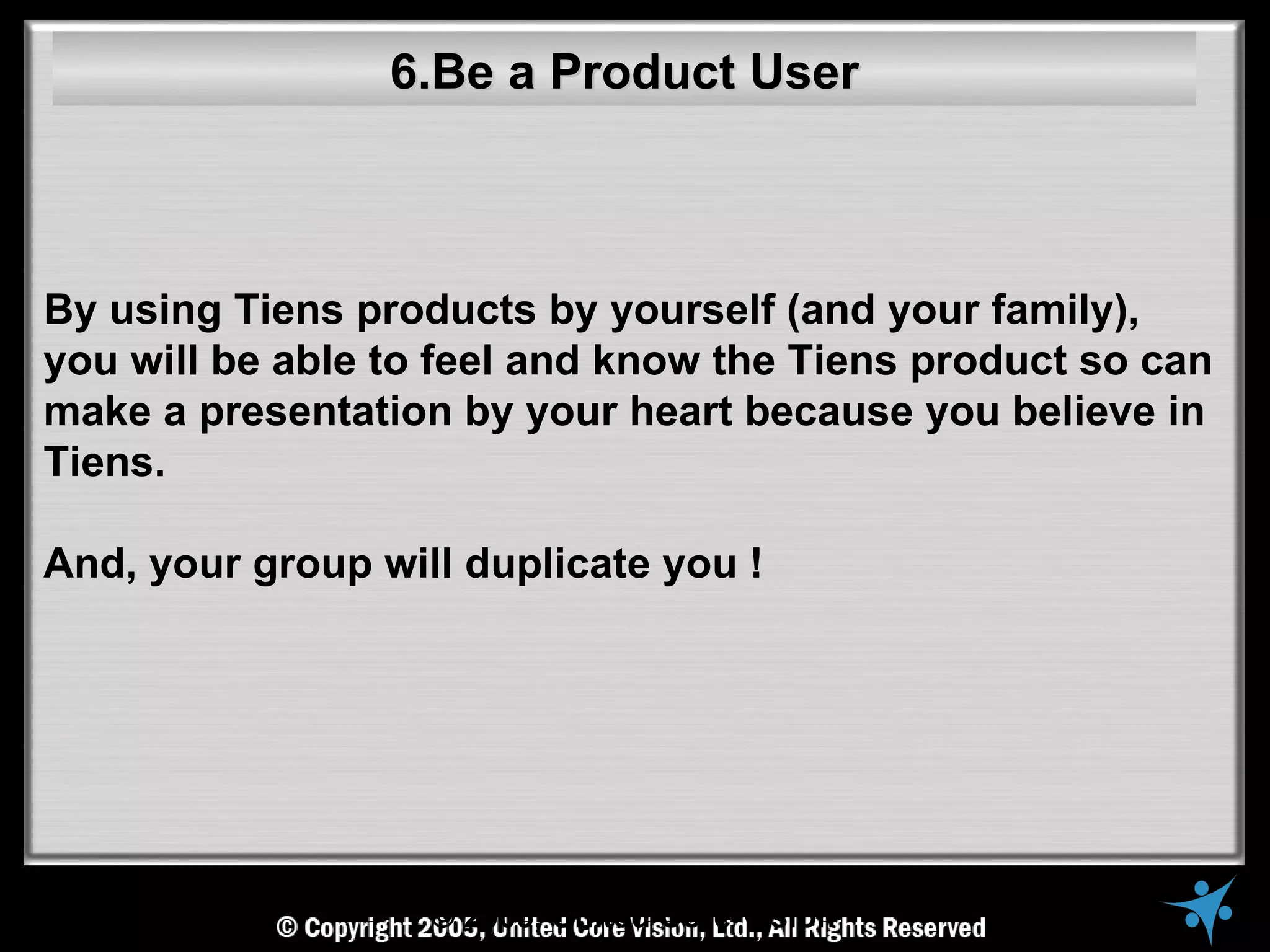 6.Be a Product User



By using Tiens products by yourself (and your family),
you will be able to feel and know the Tiens product so can
make a presentation by your heart because you believe in
Tiens.

And, your group will duplicate you !




                   © 2005, United Core Vision
 