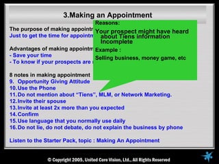3.Making an Appointment
                                 Reasons:
The purpose of making appointment : prospect might have heard
                                 Your
Just to get the time for appointment, not to explain the business
                                   about Tiens information
                                   Incomplete
Advantages of making appointment Example :
- Save your time                 Selling business, money game, etc
- To know if your prospects are ready to meet you or not

8 notes in making appointment
9. Opportunity Giving Attitude
10. Use the Phone
11. Do not mention about “Tiens”, MLM, or Network Marketing.
12. Invite their spouse
13. Invite at least 2x more than you expected
14. Confirm
15. Use language that you normally use daily
16. Do not lie, do not debate, do not explain the business by phone

Listen to the Starter Pack, topic : Making An Appointment
 