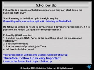 5.Follow Up
Follow Up is a process of helping someone so they can start doing the
business right away

Start Learning to do follow up in the right way by :
Consulting with your active upline & Listening to StarterPack

Do follow up within 48 hours (2 days, or max 3 days) after presentation. If it is
possible, do Follow Up right after the presentation !

Follow Up (45-60 minutes):
1. Building dream, Q&A. “what is the best thing about the presentation
yesterday?”
2. Book home meeting
3. Ask the needs of product, join Tiens
4. tell how to build an asset

Your presentation will become useless without Follow Up
Therefore, Follow Up is very Important!
Listen to the Starter Pack, topic : Follow Up
 