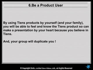 6.Be a Product User



By using Tiens products by yourself (and your family),
you will be able to feel and know the Tiens product so can
make a presentation by your heart because you believe in
Tiens.

And, your group will duplicate you !




                   © 2005, United Core Vision
 