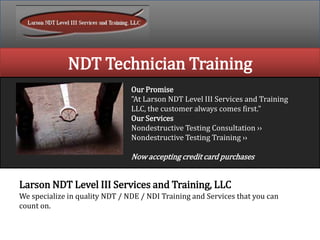 NDT Technician Training
Our Promise
"At Larson NDT Level III Services and Training
LLC, the customer always comes first."
Our Services
Nondestructive Testing Consultation ››
Nondestructive Testing Training ››
Now accepting credit card purchases
Larson NDT Level III Services and Training, LLC
We specialize in quality NDT / NDE / NDI Training and Services that you can
count on.
 