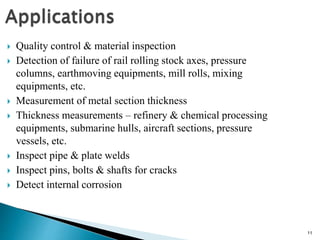 11
 Quality control & material inspection
 Detection of failure of rail rolling stock axes, pressure
columns, earthmoving equipments, mill rolls, mixing
equipments, etc.
 Measurement of metal section thickness
 Thickness measurements – refinery & chemical processing
equipments, submarine hulls, aircraft sections, pressure
vessels, etc.
 Inspect pipe & plate welds
 Inspect pins, bolts & shafts for cracks
 Detect internal corrosion
 