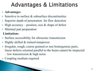 12
 Advantages
 Sensitive to surface & subsurface discontinuities
 Superior depth of penetration for flaw detection
 High accuracy – position, size & shape of defect
 Minimal part preparation
Limitations
 Surface accessibility for ultrasonic transmission
 Highly skilled & trained manpower
 Irregular, rough, coarse grained or non homogenous parts,
linear defects oriented parallel to the beam cannot be inspected
– low transmission & high noise
 Coupling medium required
 