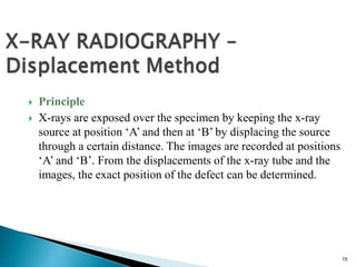 15
 Principle
 X-rays are exposed over the specimen by keeping the x-ray
source at position ‘A’ and then at ‘B’ by displacing the source
through a certain distance. The images are recorded at positions
‘A’ and ‘B’. From the displacements of the x-ray tube and the
images, the exact position of the defect can be determined.
 
