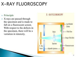 17
 Principle
 X-rays are passed through
the specimen and is made to
fall on a fluorescent screen.
With respect to the defects in
the specimen, there will be a
variation in intensity.
 