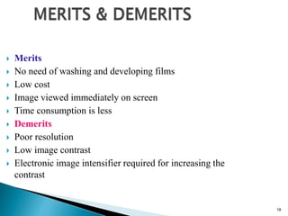 18
 Merits
 No need of washing and developing films
 Low cost
 Image viewed immediately on screen
 Time consumption is less
 Demerits
 Poor resolution
 Low image contrast
 Electronic image intensifier required for increasing the
contrast
 