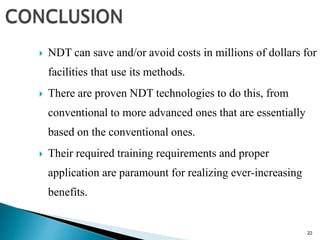 22
 NDT can save and/or avoid costs in millions of dollars for
facilities that use its methods.
 There are proven NDT technologies to do this, from
conventional to more advanced ones that are essentially
based on the conventional ones.
 Their required training requirements and proper
application are paramount for realizing ever-increasing
benefits.
 
