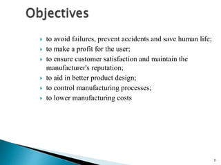 5
 to avoid failures, prevent accidents and save human life;
 to make a profit for the user;
 to ensure customer satisfaction and maintain the
manufacturer's reputation;
 to aid in better product design;
 to control manufacturing processes;
 to lower manufacturing costs
 