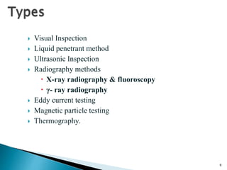 6
 Visual Inspection
 Liquid penetrant method
 Ultrasonic Inspection
 Radiography methods
 X-ray radiography & fluoroscopy
 γ- ray radiography
 Eddy current testing
 Magnetic particle testing
 Thermography.
 