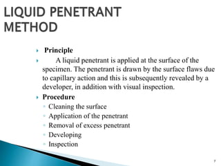 7
 Principle
 A liquid penetrant is applied at the surface of the
specimen. The penetrant is drawn by the surface flaws due
to capillary action and this is subsequently revealed by a
developer, in addition with visual inspection.
 Procedure
◦ Cleaning the surface
◦ Application of the penetrant
◦ Removal of excess penetrant
◦ Developing
◦ Inspection
 