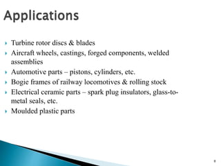 8
 Turbine rotor discs & blades
 Aircraft wheels, castings, forged components, welded
assemblies
 Automotive parts – pistons, cylinders, etc.
 Bogie frames of railway locomotives & rolling stock
 Electrical ceramic parts – spark plug insulators, glass-to-
metal seals, etc.
 Moulded plastic parts
 