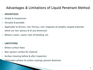 9
 ADVANTAGES
 Simple & inexpensive
 Versatile & portable
 Applicable to ferrous, non-ferrous, non-magnetic & complex shaped materials
which are non-porous & of any dimension
 Detects cracks, seams, lack of bonding, etc.
 LIMITATIONS
 Detect surface flaws
 Non-porous surface for material
 Surface cleaning before & after inspection
 Deformed surfaces & surface coatings prevent detection
 